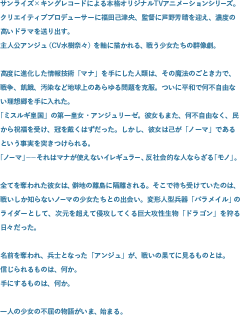 サンライズ×キングレコードによる本格オリジナルTVアニメーションシリーズ。クリエイティブプロデューサーに福田己津央、監督に芦野芳晴を迎え、濃度の高いドラマを送り出す。主人公アンジュ（CV水樹奈々）を軸に描かれる、戦う少女たちの群像劇。高度に進化した情報技術「マナ」を手にした人類は、その魔法のごとき力で、戦争、飢餓、汚染など地球上のあらゆる問題を克服。ついに平和で何不自由ない理想郷を手に入れた。「ミスルギ皇国」の第一皇女・アンジュリーゼ。彼女もまた、何不自由なく、民から祝福を受け、冠を戴くはずだった。しかし、彼女は己が「ノーマ」であるという事実を突きつけられる。「ノーマ」――それはマナが使えないイレギュラー、反社会的な人ならざる「モノ」。全てを奪われた彼女は、僻地の離島に隔離される。そこで待ち受けていたのは、戦いしか知らないノーマの少女たちとの出会い。変形人型兵器「パラメイル」のライダーとして、次元を超えて侵攻してくる巨大攻性生物「ドラゴン」を狩る日々だった。名前を奪われ、兵士となった「アンジュ」が、戦いの果てに見るものとは。信じられるものは、何か。手にするものは、何か。一人の少女の不屈の物語がいま、始まる。